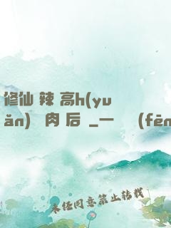 修仙 辣 高h(yuǎn) 濃肉 后宮